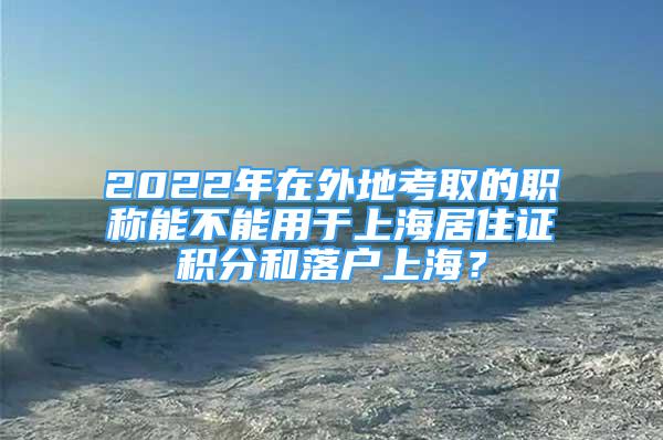 2022年在外地考取的职称能不能用于上海居住证积分和落户上海？