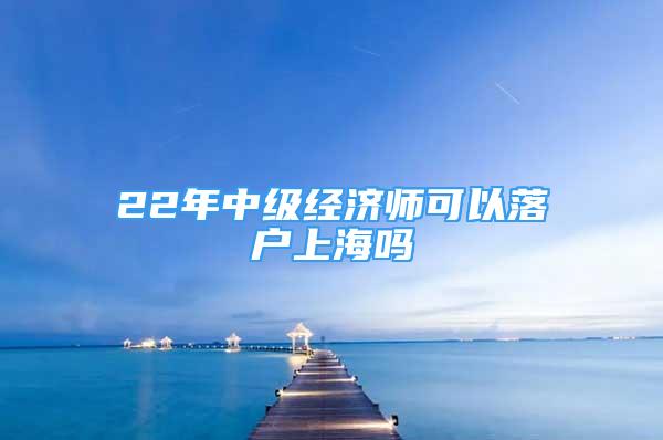 22年中级经济师可以落户上海吗