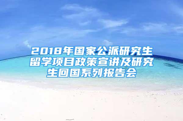 2018年国家公派研究生留学项目政策宣讲及研究生回国系列报告会