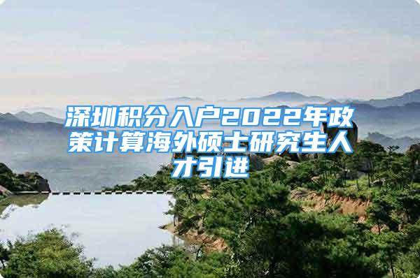 深圳积分入户2022年政策计算海外硕士研究生人才引进