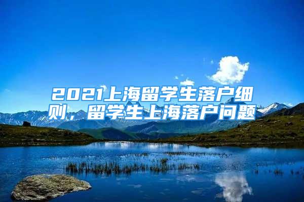 2021上海留学生落户细则，留学生上海落户问题