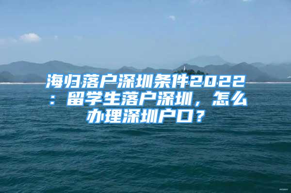 海归落户深圳条件2022：留学生落户深圳，怎么办理深圳户口？