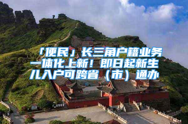 「便民」长三角户籍业务一体化上新！即日起新生儿入户可跨省（市）通办