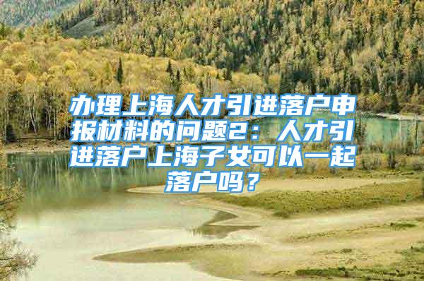 办理上海人才引进落户申报材料的问题2：人才引进落户上海子女可以一起落户吗？