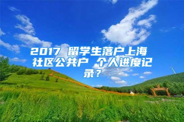 2017 留学生落户上海 社区公共户 个人进度记录？