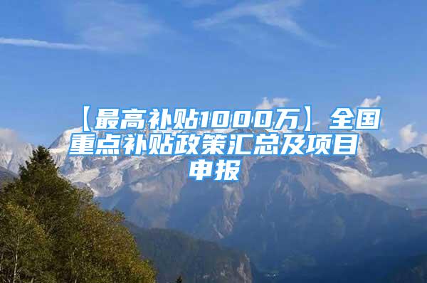 【最高补贴1000万】全国重点补贴政策汇总及项目申报