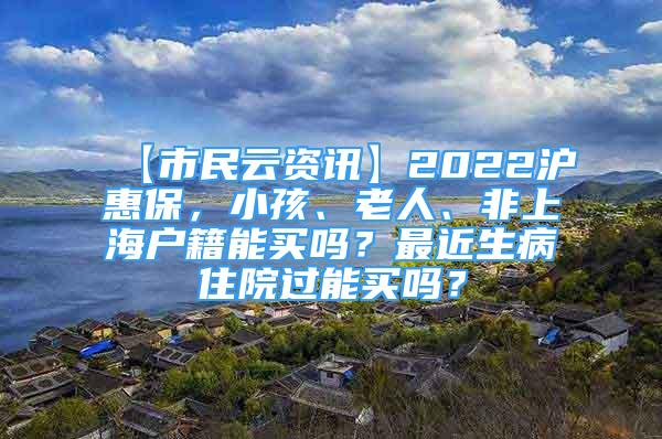 【市民云资讯】2022沪惠保，小孩、老人、非上海户籍能买吗？最近生病住院过能买吗？