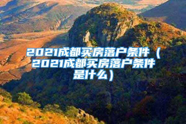 2021成都买房落户条件（2021成都买房落户条件是什么）