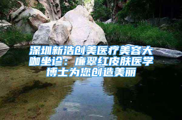 深圳新浩创美医疗美容大咖坐诊：廉翠红皮肤医学博士为您创造美丽