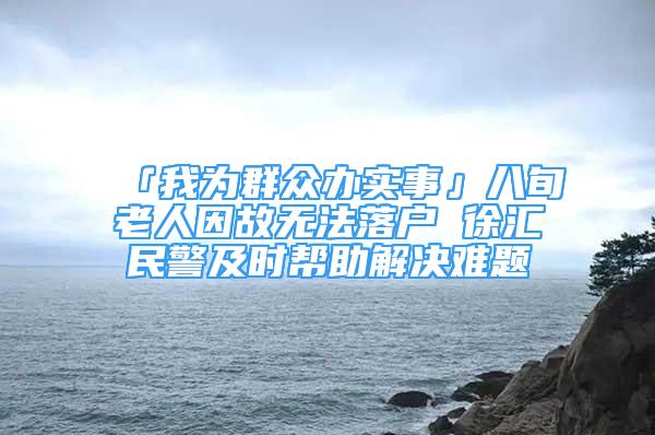 「我为群众办实事」八旬老人因故无法落户 徐汇民警及时帮助解决难题