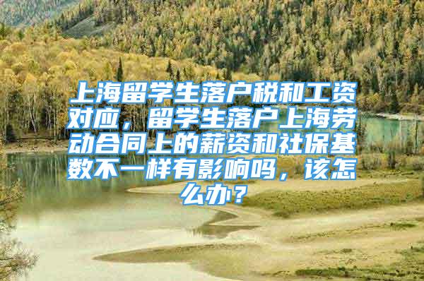 上海留学生落户税和工资对应，留学生落户上海劳动合同上的薪资和社保基数不一样有影响吗，该怎么办？