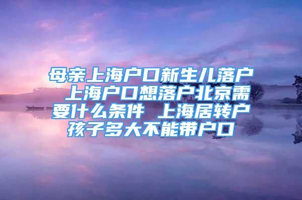 母亲上海户口新生儿落户 上海户口想落户北京需要什么条件 上海居转户孩子多大不能带户口