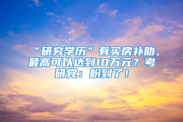 “研究学历”有买房补助，最高可以达到10万元？考研党：盼到了！