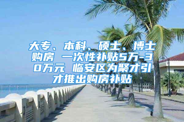 大专、本科、硕士、博士购房 一次性补贴5万-30万元 临安区为聚才引才推出购房补贴