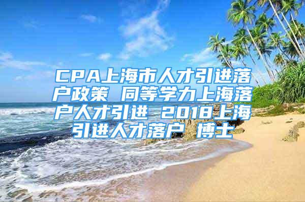 CPA上海市人才引进落户政策 同等学力上海落户人才引进 2018上海引进人才落户 博士