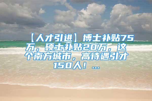 【人才引进】博士补贴75万，硕士补贴20万，这个南方城市，高待遇引才150人！...