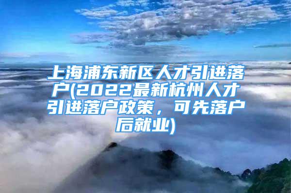 上海浦东新区人才引进落户(2022最新杭州人才引进落户政策，可先落户后就业)