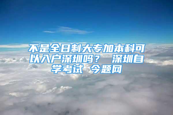 不是全日制大专加本科可以入户深圳吗？ 深圳自学考试 今题网