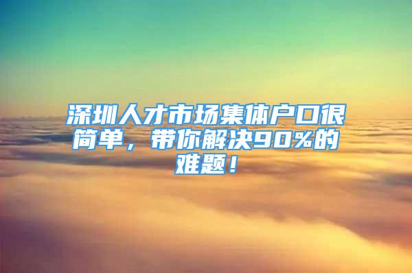 深圳人才市场集体户口很简单，带你解决90%的难题！