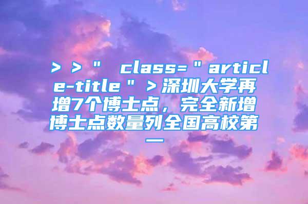 ＞＞＂ class=＂article-title＂＞深圳大学再增7个博士点，完全新增博士点数量列全国高校第一