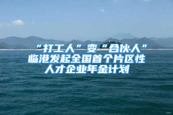 “打工人”变“合伙人”临港发起全国首个片区性人才企业年金计划