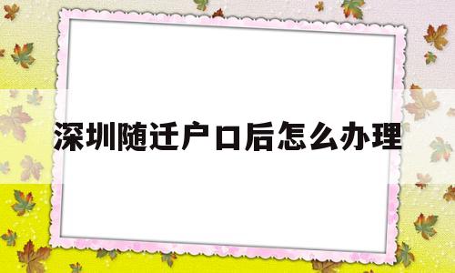 深圳随迁户口后怎么办理(深圳随迁入户办理流程详细) 大专入户深圳