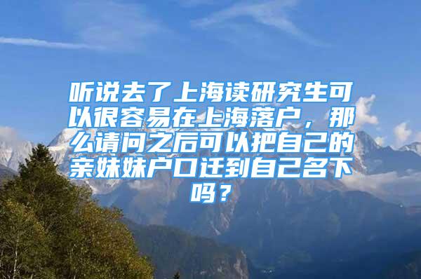 听说去了上海读研究生可以很容易在上海落户，那么请问之后可以把自己的亲妹妹户口迁到自己名下吗？