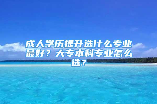 成人学历提升选什么专业最好？大专本科专业怎么选？