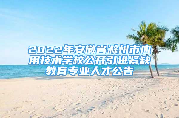 2022年安徽省滁州市应用技术学校公开引进紧缺教育专业人才公告