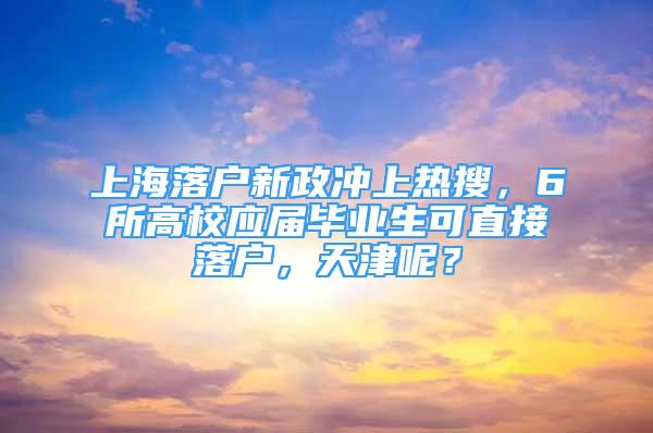 上海落户新政冲上热搜，6所高校应届毕业生可直接落户，天津呢？