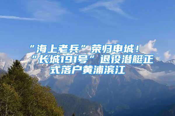 “海上老兵”荣归申城！“长城191号”退役潜艇正式落户黄浦滨江