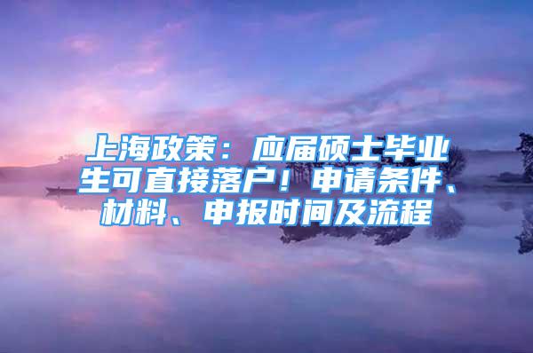 上海政策：应届硕士毕业生可直接落户！申请条件、材料、申报时间及流程