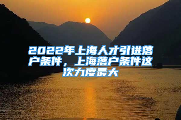 2022年上海人才引进落户条件，上海落户条件这次力度最大