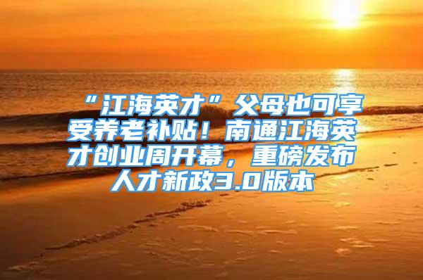 “江海英才”父母也可享受养老补贴！南通江海英才创业周开幕，重磅发布人才新政3.0版本