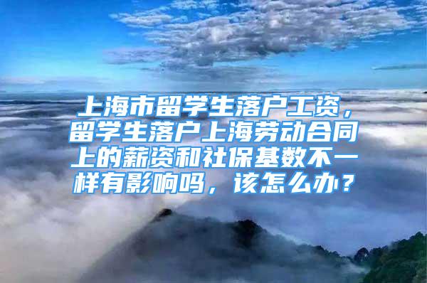 上海市留学生落户工资，留学生落户上海劳动合同上的薪资和社保基数不一样有影响吗，该怎么办？