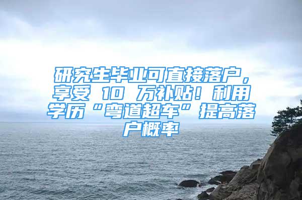 研究生毕业可直接落户，享受 10 万补贴！利用学历“弯道超车”提高落户概率