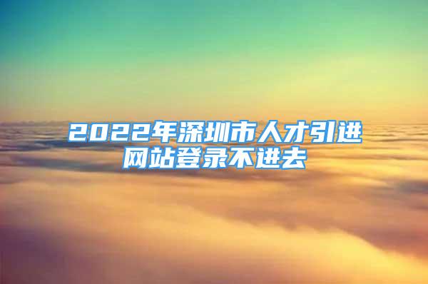 2022年深圳市人才引进网站登录不进去