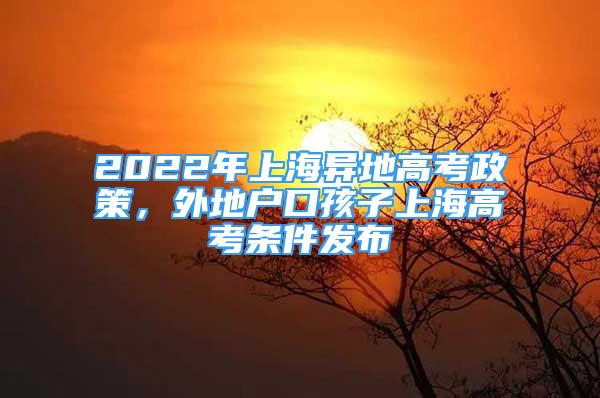 2022年上海异地高考政策，外地户口孩子上海高考条件发布