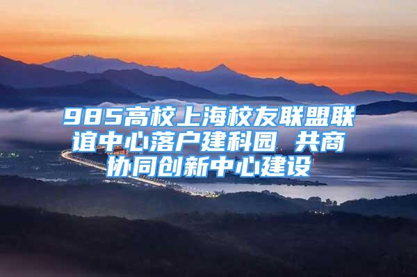 985高校上海校友联盟联谊中心落户建科园 共商协同创新中心建设