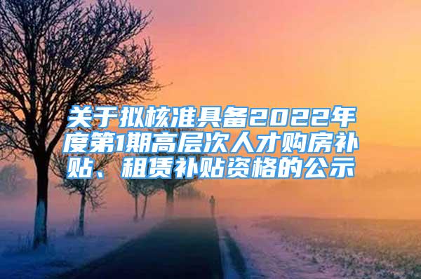 关于拟核准具备2022年度第1期高层次人才购房补贴、租赁补贴资格的公示