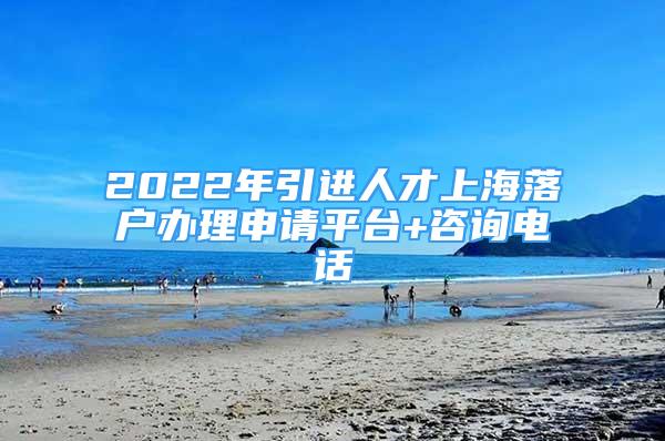 2022年引进人才上海落户办理申请平台+咨询电话