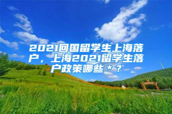 2021回国留学生上海落户，上海2021留学生落户政策哪些＊？