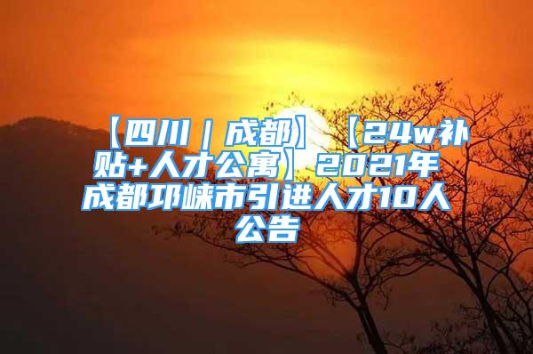 【四川｜成都】【24w补贴+人才公寓】2021年成都邛崃市引进人才10人公告