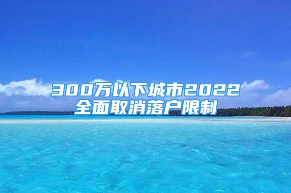 300万以下城市2022全面取消落户限制