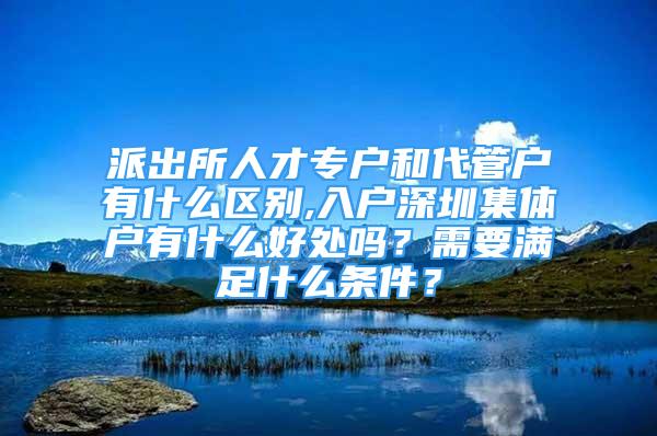 派出所人才专户和代管户有什么区别,入户深圳集体户有什么好处吗？需要满足什么条件？