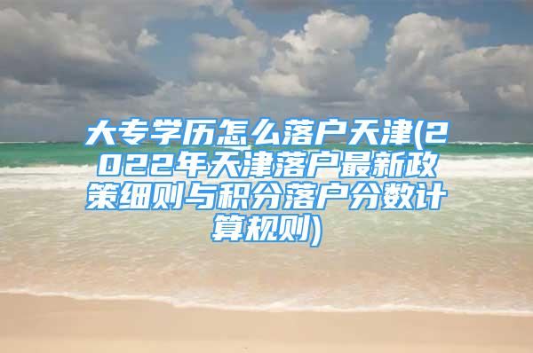 大专学历怎么落户天津(2022年天津落户最新政策细则与积分落户分数计算规则)