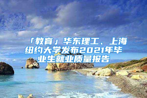 「教育」华东理工、上海纽约大学发布2021年毕业生就业质量报告