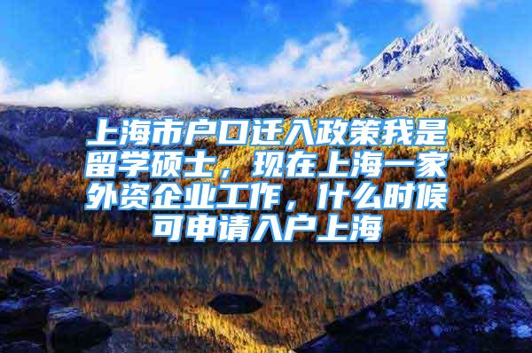 上海市户口迁入政策我是留学硕士，现在上海一家外资企业工作，什么时候可申请入户上海