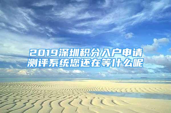 2019深圳积分入户申请测评系统您还在等什么呢