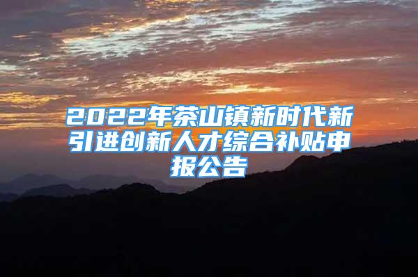 2022年茶山镇新时代新引进创新人才综合补贴申报公告